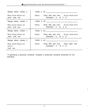 Page 16ti LITE SYSTEM INSTALLATION AND SUPERVISOR GUIDE 9.0 VER. 1
Message delivery schedule 2:
When should delivery be
active? (circle one):
Message delivery schedule 3:
When should delivery be
active? (circle one):
Message delivery schedule 4:
When should delivery be
active? (circle one):
Message delivery schedule 5:
When should delivery be
active?
(circle one):Number to call:
AlwaysDuring office open hoursDuring closed hoursSchedule*: ABCD
Number to call:
AlwaysDuring office open hoursDuring closed...