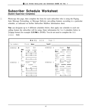 Page 17.ci‘, LITE SYSTEM INSTALLATION AND SUPERVISOR GUIDE 9.0 VER. 1
Subscriber Schedule Worksheet(System Supervisor Completes)
Photocopy this page, then complete the form for each subscriber who is using the Paging,
Auto Message Forwarding, or Message Delivery out-calling features according to a particular
schedule, as indicated on his/her Subscriber Mailbox Information sheet.
You can designate up to 4 different schedules below, then apply one schedule to each out-
calling feature the subscriber will be...