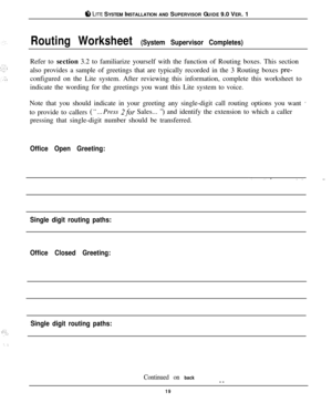 Page 18.~:;~,. . _I
ti LIE SYSTEM INSTALLATION AND SUPERVISOR GUIDE 9.0 VER. 1
Routing Worksheet (System Supervisor Completes)Refer to section 3.2 to familiarize yourself with the function of Routing boxes. This section
also provides a sample of greetings that are typically recorded in the 3 Routing boxes 
pre-configured on the Lite system. After reviewing this information, complete this worksheet to
indicate the wording for the greetings you want this Lite system to voice.
Note that you should indicate in your...