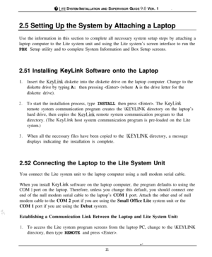 Page 20.$b LITE SYSTEM INSTALLATION AND SUPERVISOR GUIDE 9.0 VER. 1
2.5 Setting Up the System by Attaching a Laptop
Use the information in this section to complete all necessary system setup steps by attaching a
laptop computer to the Lite system unit and using the Lite system’s screen interface to run the
PBX Setup utility and to complete System Information and Box Setup screens.
2.51 Installing 
KeyLink Software onto the Laptop
I.Insert the KeyLink diskette into the diskette drive on the laptop computer....