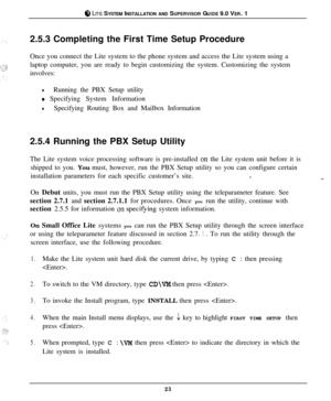 Page 22ti LITE SYSTEM INSTALLATION AND SUPERVISOR GUIDE 9.0 VER. 1
2.5.3 Completing the First Time Setup Procedure
Once you connect the Lite system to the phone system and access the Lite system using a
laptop computer, you are ready to begin customizing the system. Customizing the system
involves:
lRunning the PBX Setup utility
0 Specifying System Information
lSpecifying Routing Box and Mailbox Information
2.5.4 Running the PBX Setup Utility
The Lite system voice processing software is pre-installed 
on the...