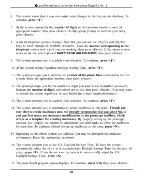 Page 23i‘, LITESYSTEMINSTALLATIONANDSUPERVISORGUIDE~.~ VER. 1
6.The system warns that it may over-write some changes to the Lite system database. To
continue, press 
.
7.At the system prompt for the number of digits in the extension numbers, enter the
appropriate number, then press . At 
the.system prompt to confirm your entry,
press .
8.A list of telephone systems displays. Note that you can use the  and 
keys to scroll through all available selections.
Enter the number corresponding to the
.telephone system...