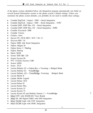 Page 25r;‘, LITE SYSTEM INSTALLATION AND SUPERVISOR GUIDE 9.0 VER. 1of the phone systems identified below, the Integration program automatically sets fields on
several System Information screens to the phone system’s default settings. Unless you
customize the phone system defaults, you probably do not need to modify these settings.
Comdial DigiTech 
/ Impact / DSU - Serial Integration
Comdial DigiTech 
/ Impact / DSU - Serial Integration - IVPC
Comdial DXP, DXP Plus, FX 
- Serial Integration
Comdial DXP, DXP...