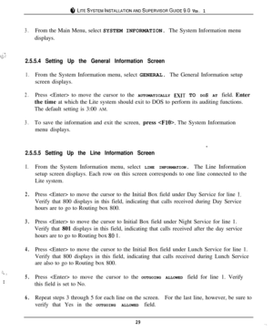 Page 28ci‘ LITESYSTEMINSTALLATIONANDSUPERVISORGUIDE~II VER. 1
3.From the Main Menu, select SYSTEM INFORMATION. The System Information menu
displays.
:
 : .:y.:.,.2.5.5.4 Setting Up the General Information Screen
1.From the System Information menu, select GENERAL. The General Information setup
screen displays.
2.Press  to move the cursor to the AUTOMATICALLY EXIT TO DOS AT field. Enter
the time at which the Lite system should exit to DOS to perform its auditing functions.
The default setting is 3:00 AM.
3.To...