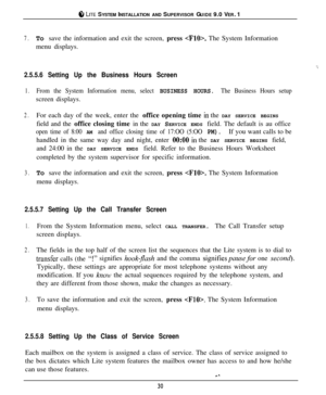 Page 29cil, LITE SYSTEM INSTALLATION AND SUPERVISOR GUIDE 9.0 VER. 1
7.To save the information and exit the screen, press . The System Information
menu displays.
‘..
2.5.5.6 Setting Up the Business Hours Screen
1.From the System Information menu, select BUSINESS HOURS. The Business Hours setupscreen displays.
2.For each day of the week, enter the office opening time in the DAY SERVICE BEGINS
field and the office closing time in the DAY SERVICE ENDS field. The default is au office
open time of 8:00 AM and office...