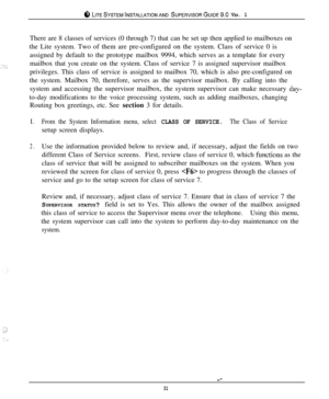 Page 30ci‘, LITESYSTEMINSTALLATIONAND SUPERVISORGUIDE~.~ VER. 1There are 8 classes of services (0 through 7) that can be set up then applied to mailboxes on
the Lite system. Two of them are pre-configured on the system. Class of service 0 is
assigned by default to the prototype mailbox 9994, which serves as a template for every
mailbox that you create on the system. Class of service 7 is assigned supervisor mailbox
privileges. This class of service is assigned to mailbox 70, which is also pre-configured on
the...