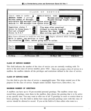 Page 318 LITE SYSTEM INSTALLATION AND SUPERVISOR GUIDE 9.0 VER. 1
CLASS OFSERVICE
Class-of -seru ice number : aSS-OF-SERVICE NAME:Maximum number of greetings :
fhto-de leteNEWMax lines allowed to hold for one box:
Digits allowed while holding:
CLASS OF SERVICE NUMBER
This field indicates the number of the class of service you are currently working with. To
move to the next class of service number, press 
.Once you assign a class of service to a
mailbox, the mailbox inherits all the privileges and restrictions...