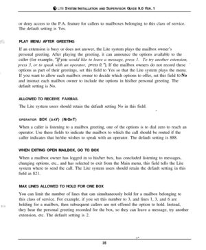 Page 348 LITE SYSTEM INSTALLATION AND SUPERVISOR GUIDE 9.0 VER. 1
or deny access to the P.A. feature for callers to mailboxes belonging to this class of service.
The default setting is Yes.
PLAY MENU AFTER GREETING
If an extension is busy or does not answer, the Lite system plays the mailbox owner’s
personal greeting. After playing the greeting, it can announce the options available to the
caller (for example, 
“Ifyou would like to leave a message, press 1.To try another extension,
press 3, or to speak with an...