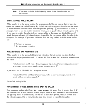 Page 35@ LITE SYSTEM INSTALLATION AND SUPERVISOR GUIDE 9.0 VER. 1
Note:If you want to disable the Call Queuing feature for the class of service, set
this field to 0.DIGITS ALLOWED WHILE HOLDING
jWhile a caller is in the queue holding for an extension, he/she can press a digit to leave the
queue and process the call differently. By default, the options open to the caller are the same
as those available when the caller hears the personal greeting 
(“Ifyou would like to leave a
message, press 
1.To try another...