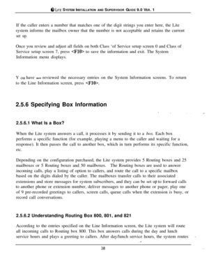 Page 37ci‘, LITE SYSTEM INSTALLATION AND SUPERVISOR GUIDE 9.0 VER. 1
If the caller enters a number that matches one of the digit strings you enter here, the Lite
system informs the mailbox owner that the number is not acceptable and retains the current
set up.Once you review and adjust all fields on both Class ‘of Service setup screen 0 and Class of
Service setup screen 7, press 
 to save the information and exit. The System
Information menu displays.
Y 
OLI have now reviewed the necessary entries on the System...