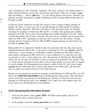 Page 38r;‘, LITESYSTEMINSTALLATIONAND SUPERVISOR GUIDE~.~ VER. 1
:-,calls to Routing box 801. Typically, companies offer more extensive call routing options to
callers during day/lunch service hours than during closed hours. Often, for example, 
single-digit call routing 
(“...Press 2 for Sales... “) is not offered during closed hours. Therefore, the
greeting voiced by and options available in Routing box 801 are often different than those in
Routing box 800.
So that the system supervisor can alter the system...