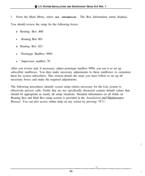 Page 39#4 LITE SYSTEM INSTALLATION AND SUPERVISOR GUIDE 9.0 VER. 1
3.From the Main Menu, select BOX INFORMATION. The Box Information menu displays.
You should review the setup for the following boxes:
l Routing Box 800
lRouting Box 801
l Routing Box 821
lPrototype Mailbox 9994
lSupervisor mailbox 70
After you review and, if necessary, adjust prototype mailbox 9994, you use it to set up
subscriber mailboxes. You then make necessary adjustments to these mailboxes to customize
them for system subscribers. This...