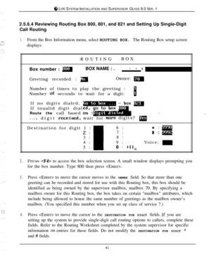 Page 408 LITE SYSTEM INSTALLATION AND SUPERVISOR GUIDE 9.0 VER. 1
2.5.6.4 Reviewing Routing Box 800, 801, and 821 and Setting Up Single-Digit
Call Routing
1.From the Box Information menu, select ROUTING BOX. The Routing Box setup screen
displays.
ROUTINGBOX
Box number : 
mBOX NAME : .- - I
Greeting recorded : 
mOwner: mNumber of times to play the greeting :
Number 
of seconds to wait for a digit:8If no digits dialed,
If inualid digit dial
Route the call based
lWhen digit 
receiued,wait formen-e digits?...
