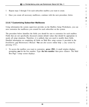 Page 43@ LITE SYSTEM INSTALLATION AND SUPERVISOR GUIDE 9.0 VER. 1
5.Repeat steps 3 through 5 for each subscriber mailbox you want to create.
6.Once you create all necessary mailboxes, continue with the next procedure, below.
2.5.6.7 Customizing Subscriber Mailboxes
Using information the system supervisor provides on the Mailbox Setup Worksheets, you can
rnow customize the mailboxes you created for each subscriber on the system.
The procedure below identifies the fields you should be sure to customize for each...