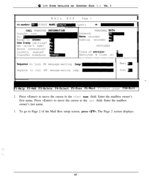 Page 44a LITE SYSTEM INSTALLATION AND SUPERVISOR GUIDE 9.0 VER. 1MAILBOX
Page 1IIIOX 
number:- FIRST NAME:- Last:,,Ill
CclLL TRANSFER INFORMfiTION
Transfer tune:
To: pRings to answer:iUse 3-way calling? iGet callers name?
Record conversation? 

Currently enabled?Transfer schedule: ,PERSONAL 
DflTCIPassword:
Name recorded:
Greeting recorded:
PRIVILEGES
Class of seruice:
Restricted - Client of:
Sequence to turn ON message-waiting lamp:-New: g
Sequence to turn OFF message-waiting lamp:-Old: d
=Help FZ=Add...