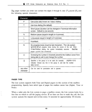 Page 468 LITE SYSTEM INSTALLATION AND SUPERVISOR GUIDE 9.0 VER. 1
._,.:.-.i‘;
The pager number you enter can contain the digits 0 through 9, star (*), pound (#), and
the following special characters:
call progress tones during the course of the call. When
hed dialing, the system immediately assumes 
thatthe
pager systemhas answered.
Specifies a line group is to be used (for example, 
{A}555-1212
indicates “choose any line in line group A, and dial the number
Can be used for punctuation and is ignored....