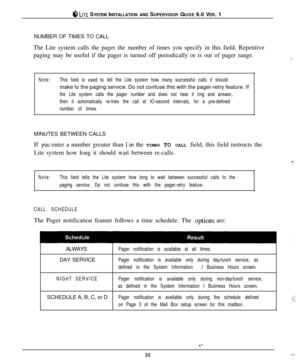 Page 47#I LITE SYSTEM INSTALLATION AND SUPERVISOR GUIDE 9.0 VER. 1
NUMBER OF TIMES TO CALL
The Lite system calls the pager the number of times you specify in this field. Repetitive
paging may be useful if the pager is turned off periodically or is out of pager range.
Note:This field is used to tell the Lite system how many successful calls it shouldmake to the paging service. Do not confuse this with the pager-retry feature. If
the Lite system calls the pager number and does not hear it ring and answer,
then it...