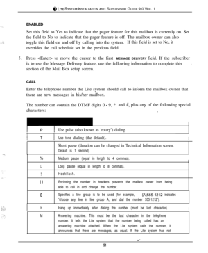 Page 48@ LITE SYS-~EM INSTALLATION AND SUPERVISOR GUIDE 9.0 VER. 1,,
 . . . . ::I..:ENABLED
Set this field to Yes to indicate that the pager feature for this mailbox is currently on. Set
the field to No to indicate that the pager feature is off. The mailbox owner can also
toggle this field on and off by calling into the system.If this field is set to No, it
overrides the call schedule set in the previous field.
5.Press  to move the cursor to the first MESSAGE DELIVERY field. If the subscriber
is to use the...