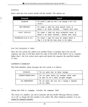 Page 50#I LITE SYSTEM INSTALLATION AND SUPERVISOR GUIDE 9.0 VER. 1
T....: :..,,: .&’._
.::
SCHEDULESelect when the Lite system should call this number. The options are:
The number is called any time a new message is left in the
mailbox.DAY SERVICE
The number is called only during day/lunch service, as
defined in the System Information 
/ Business Hours screen.
NIGHT SERVICEThe number is called only during non-day/lunch service, as
defined in the System Information I Business Hours screen.SCHEDULE A, B, C, or D...