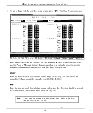 Page 518 LITE SYSTEM INSTALLATION AND SUPERVISOR GUIDE 9.0 VER. 1
6.To go to Page 3 of the Mail Box setup screen, press . The Page 3 screen displays.
MAILBOX
Page 3
lox number:First Name:
SCHEDULE A
SCHEDULE CStartEnd
SUN :Bon :Tue:Wed :Thu :Fri:
Sat:
sun :Hon :Tue:Wed :Thu :Fri:
Sat:
-
SCHEDULE BStartSun: I[iilNon :Tue:Wed:Thu:Fri:
SCHEDULE D 
Sat:!f!sun :Hon :Tue:Wed :Thu :
Fri:
Sat:
7.Press  to move the cursor to the first SCHEDULE A field. If the subscriber is to
use the Pager or Message Delivery feature...