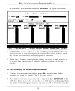 Page 528 LITESYSTEMINSTALLATIONAND SUPERVISORGUIDE~.~ VER. 1
3.To go to Page 4 of the Mail Box setup screen, press . The Page 4 screen displays.
HAILBOX
(Page 4)
ox number:mFirst Name:- Last::
Hotel guest privileges only? a
WCIKE-UP TIME: mCurrently scheduled? a
4.Confirm that the ENABLED field is set to Yes for all four personal distribution lists. This
allows subscribers to create up to 4 personal distribution lists in their mailboxes, which
they can then use when sending messages to groups of subscribers....