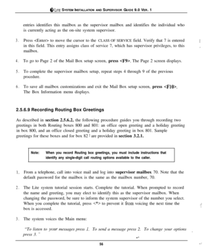 Page 53@ LITE SYSTEM INSTALLATION AND SUPERVISOR GUIDE 9.0 VER. 1
entries identifies this mailbox as the supervisor mailbox and identifies the individual who
is currently acting as the on-site system supervisor.
3.Press  to move the cursor to the CLASS OF SERVICE field. Verify that 7 is entered;;in this field. This entry assigns class of service 7, which has supervisor privileges, to this
,.mailbox.
4.To go to Page 2 of the Mail Box setup screen, press . The Page 2 screen displays.
5.To complete the supervisor...