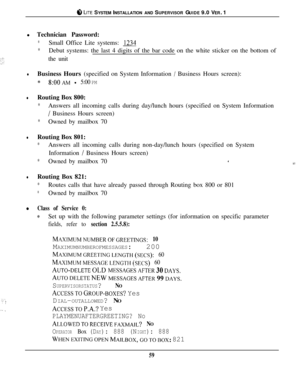 Page 56@ LITE SYSTEM INSTALLATION AND SUPERVISOR GUIDE 9.0 VER. 1
l Technician Password:
*Small Office Lite systems: 1234
*Debut systems: the last 4 digits of the bar code on the white sticker on the bottom of
the unit
lBusiness Hours (specified on System Information / Business Hours screen):
*S:OOAM - 5:00 PM
lRouting Box 800:
*Answers all incoming calls during day/lunch hours (specified on System Information
/ Business Hours screen)
*Owned by mailbox 70
lRouting Box 801:
*Answers all incoming calls during...