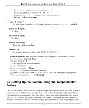 Page 57i”, LITE SYSTEM INSTALLATION AND SUPERVISOR GUIDE 9.0 VER. 1
MAXLINESALLOWEDTOHOLDFORONEBOX: 2
~tIILEINQlJEUE,SAYPOSlTIONINLINE? No
TRYEXTENSION 3 TIMESBEFOREGOINGBACKTOCALLER
RESTRICTEDDIGITS: [None]
0Class of Service 7:
*Set up with the class of service 0 options, but with SUPERVISOR STATUS? enabled.
l Extension Length:
* 3 digits
l Password Length:
* 4 digits
l Default Passwords:
*Equal the mailbox rnunbersl Mailbox 70:
*Set up as the Supervisor mailbox with CLASS OF SERVICE: 7
lPrototype mailbox 9994...