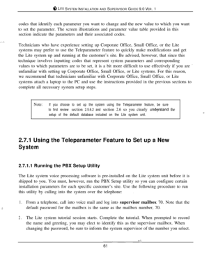 Page 588 LITE SYSTEM INSTALLATION AND SUPERVISOR GUIDE 9.0 VER. 1
codes that identify each parameter you want to change and the new value to which you want
to set the parameter. The screen illustrations and parameter value table provided in this
section indicate the parameters and their associated codes.
Technicians who have experience setting up Corporate Office, Small Office, or the Lite
systems may prefer to use the Teleparameter feature to quickly make modifications and get
the Lite system up and running at...