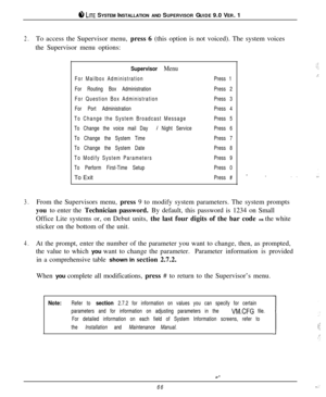 Page 63#I LITE SYSTEM INSTALLATION AND SUPERVISOR GUIDE 9.0 VER. 1
2.To access the Supervisor menu, press 6 (this option is not voiced). The system voices
the Supervisor menu options:
Supervisor Menu
For Mailbox Administration
For Routing Box Administration
For Question Box Administration
For Port Administration
To Change the System Broadcast Message
To Change the voice mail Day 
/ Night Service
To Change the System Time
To Change the System Date
To Modify System Parameters
To Perform First-Time SetupTo Exit...