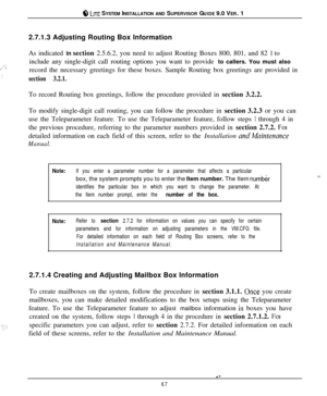 Page 648 LITE SYSTEM INSTALLATION AND SUPERVISOR GUIDE 9.0 VER. 1
2.7.1.3 Adjusting Routing Box Information
? ‘,,’ -
:As indicated in section 2.5.6.2, you need to adjust Routing Boxes 800, 801, and 82 
1 to
include any single-digit call routing options you want to provide to callers. You must also
record the necessary greetings for these boxes. Sample Routing box greetings are provided in
section 3.2.1.To record Routing box greetings, follow the procedure provided in section 3.2.2.
To modify single-digit call...