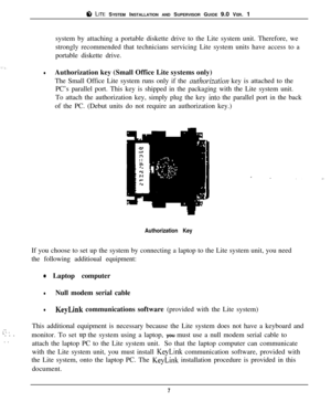 Page 10ti LITE SYSTEM INSTALLATION AND SUPERVISOR GUIDE 9.0 VER. 1
system by attaching a portable diskette drive to the Lite system unit. Therefore, we
strongly recommended that technicians servicing Lite system units have access to a
portable diskette drive.
lAuthorization key (Small Office Lite systems only)
The Small Office Lite system runs only if the 
mtl7orizntion key is attached to the
PC’s parallel port. This key is shipped in the packaging with the Lite system unit.
To attach the authorization key,...