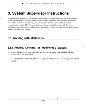 Page 978 LITE SYSTEM INSTALLATION AND SUPERVISOR GUIDE 9.0 VER. 1
‘Z!.‘I
i.  
. .3. System Supervisor Instructions
The procedures provided in this section indicate how a system supervisor can make changes
to the system setup by calling into the system using a telephone. Each of these procedures
can also be performed by accessing the Lite system software screens through a serial
connection to a laptop PC. For procedures on making modifications through the screen
interface, refer to procedures earlier in this...