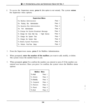 Page 98#I LITE SYSTEM INSTALLATION AND SUPERVISOR GUIDE 9.0 VER. 1
2.To access the Supervisor menu, press 6 (this option is not voiced). The system voices
the Supervisor menu options:
Supervisor Menu
For Mailbox Administration
For Routing Box Administration
For Question Box Administration
For Port Administration
To Change the System Broadcast Message
To Change the Voice Mail Day 
I Night Service
To Change the System Time
To Change the System Date
To Modify System Parameters
To Perform First-Time SetupPress 1...