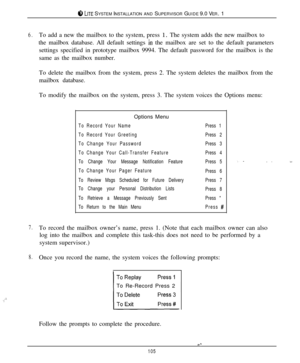 Page 99ci7, LKE SYSTEM INSTALLATION AND SUPERVISOR GUIDE 9.0 VER. 1
6.To add a new the mailbox to the system, press 1. The system adds the new mailbox to
the mailbox database. All default settings 
in the mailbox are set to the default parameters
settings specified in prototype mailbox 9994. The default password for the mailbox is the
same as the mailbox number.
To delete the mailbox from the system, press 2. The system deletes the mailbox from the
mailbox database.
To modify the mailbox on the system, press 3....