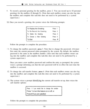 Page 1008 LITE SYSTEM INSTALLATION AND SUPERVISOR GUIDE 9.0 VER. 1
9.To record a personal greeting for the mailbox, press 2. You can record up to 10 personal
greetings for the mailbox (0 through 9). (Note that each mailbox owner can also log into
the mailbox and complete this task-this does not need to be performed by a system
supervisor.)
-7
.iIO. Once you record a greeting, the system voices the following prompts:
To Re-Record the Greeting
To Delete the Greeting
To Choose a New GreetingPress 1
Press 2
Press 3...