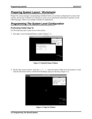 Page 18Preparing System Layout / Worksheets
Prepare the system manager’s programming worksheet before you actually configuring the system at the
console, and use this worksheet as a reference to assist you in entering the information required over the
following pages. There is an example worksheet in Appendix B.
Programming The System Level Configuration
Performing Initial Sign In
Use the following steps to gain access to the system.
1. Press
Escto close the QuickQ Status window (Figure 3-1).
2. On the main...