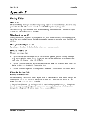 Page 103Appendix E
Backup Utility
What is it?
The Backup Utility allows you to make security Backup copies of the statistical data (i.e., the report files)
gathered by the ACD. These copies are made to standard 3.5 high-density floppy disks.
Once these Backup copies have been made, the Backup Utility can then be used to Delete the old copies
of these files from the Hard Disk of the ACD.
Why should you use it?
As well as providing a measure of security for your data, using the Backup Utility will free up space...