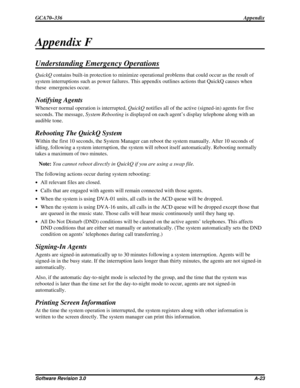 Page 109Appendix F
Understanding Emergency Operations
QuickQcontains built-in protection to minimize operational problems that could occur as the result of
system interruptions such as power failures. This appendix outlines actions that QuickQ causes when
these emergencies occur.
Notifying Agents
Whenever normal operation is interrupted,QuickQnotifies all of the active (signed-in) agents for five
seconds. The message,System Rebootingis displayed on each agent’s display telephone along with an
audible tone....