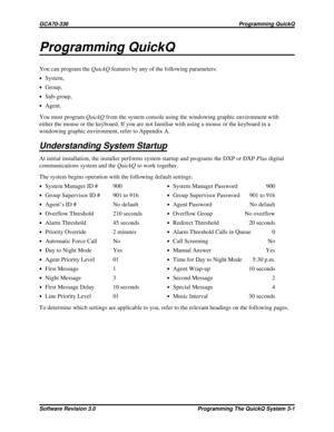 Page 25Programming QuickQ
You can program theQuickQfeatures by any of the following parameters:
·System,
·Group,
·Sub-group,
·Agent.
You must programQuickQfrom the system console using the windowing graphic environment with
either the mouse or the keyboard. If you are not familiar with using a mouse or the keyboard in a
windowing graphic environment, refer to Appendix A.
Understanding System Startup
At initial installation, the installer performs system startup and programs the DXP or DXPPlusdigital...