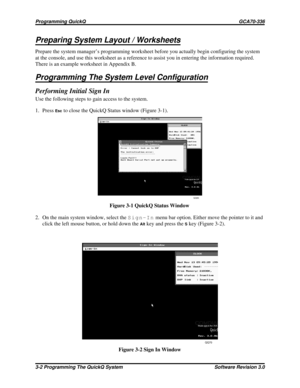 Page 26Preparing System Layout / Worksheets
Prepare the system manager’s programming worksheet before you actually begin configuring the system
at the console, and use this worksheet as a reference to assist you in entering the information required.
There is an example worksheet in Appendix B.
Programming The System Level Configuration
Performing Initial Sign In
Use the following steps to gain access to the system.
1. Press
Escto close the QuickQ Status window (Figure 3-1).
2. On the main system window, select...