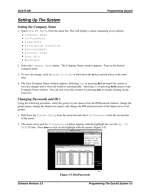 Page 29Setting Up The System
Setting the Company Name
1. SelectSystem Setupfrom the menu bar. This will display a menu containing seven options:
·Company Name
·ID/Password
·Time/Date
·Intergroup Overflow
·Announcement
·Account Code
·Stat-Bin
·Wallboard
2. Select theCompany Nameoption. The Company Name window appears. Type in the desired
company name.
3. To save the change, click onSave-To-Disk, or hold down the
Altkey and theSkey at the same
time.
4. The Save Company Name window appears. SelectingYesor...