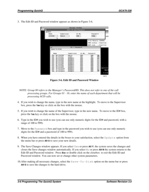 Page 303. The Edit ID and Password window appears as shown in Figure 3-6.
NOTE: Group 00 refers to the Manager’s Password/ID. This does not refer to one of the call
processing groups. For Groups 01 - 16, enter the name of each department that will be
processing ACD calls.
4. If you wish to change the name, type in the new name at the highlight. To move to the Supervisor
box, press the
Tabkey or click on the box with the mouse.
5. If you wish to change the name of the Supervisor, type in the new name. To move to...