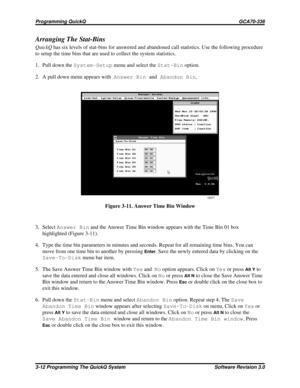 Page 36Arranging The Stat-Bins
QuickQhas six levels of stat-bins for answered and abandoned call statistics. Use the following procedure
to setup the time bins that are used to collect the system statistics.
1. Pull down theSystem-Setupmenu and select theStat-Binoption.
2. A pull down menu appears withAnswer BinandAbandon Bin.
3. SelectAnswer Binand the Answer Time Bin window appears with the Time Bin 01 box
highlighted (Figure 3-11).
4. Type the time bin parameters in minutes and seconds. Repeat for all...