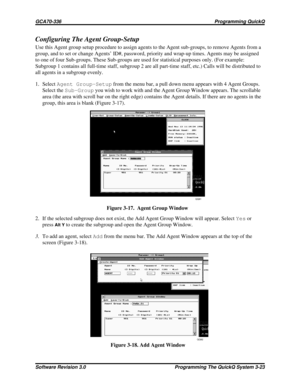 Page 47Configuring The Agent Group-Setup
Use this Agent group setup procedure to assign agents to the Agent sub-groups, to remove Agents from a
group, and to set or change Agents’ ID#, password, priority and wrap-up times. Agents may be assigned
to one of four Sub-groups. These Sub-groups are used for statistical purposes only. (For example:
Subgroup 1 contains all full-time staff, subgroup 2 are all part-time staff, etc.) Calls will be distributed to
all agents in a subgroup evenly.
1. SelectAgent...