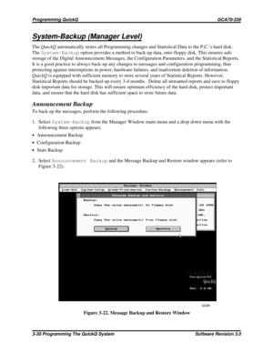 Page 54System-Backup (Manager Level)
TheQuickQautomatically stores all Programming changes and Statistical Data to the P.C.’s hard disk.
TheSystem-Backupoption provides a method to back-up data, onto floppy disk. This ensures safe
storage of the Digital Announcement Messages, the Configuration Parameters, and the Statistical Reports.
It is a good practice to always back-up any changes to messages and configuration programming, thus
protecting against interruptions in power, hardware failures, and inadvertent...