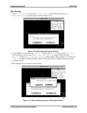 Page 56Stats Backup
1. SelectStats Backupfrom theSystem-Backuppull down menu, theReport
Back-Up/Clean-Upwindow appears. Refer to Figure 3-24.
2. Use the
Tabkey to move from theCancelbutton to theBackupbutton. SelectCancelto
exit this function and close theReport Back-Up/Clean-Upwindow. When selecting
Backup, anotherReport Backup/Cleanupwindow appears. Refer to Figure 3-25. Select the
Continuebutton to initiate the Report Back-Up function. Refer to Appendix E, Backup Utility
section for details.
NOTE: QuickQ...