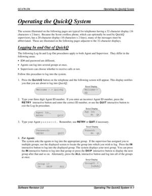 Page 57Operating the QuickQ System
The screens illustrated on the following pages are typical for telephones having a 32-character display (16
characters x 2 lines). Because the Scout cordless phone, which can optionally be used by QuickQ
supervisors, has a 20-character display (10 characters x 2 lines), many of the messages must be
abbreviated. These are illustrated on the following pages adjacent to the 32-character displays.
Logging In and Out of QuickQ
The following Log-In and Log-Out procedures apply to...