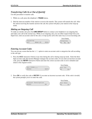 Page 61Transferring Calls In or Out of QuickQ
Use this procedure to transfer calls.
1. While on a call, press the telephone’s
TRANSbutton.
2. Dial the intercom number of the station to receive the transfer. The system will transfer the call. After
the station receiving the transfer answers the call, the system will place your station in the wrap-up
mode.
Making an Outgoing Call
To make an outside call, press theLINE GROUPbutton to connect your telephone to an outgoing line,
and make your call in the normal way....