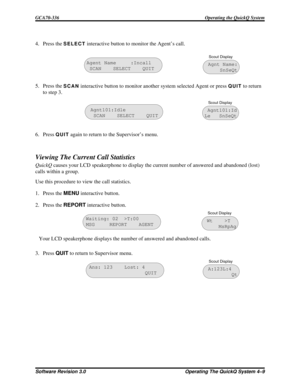 Page 654. Press theSELECTinteractive button to monitor the Agent’s call.
5. Press the
SCANinteractive button to monitor another system selected Agent or pressQUITto return
to step 3.
6. Press
QUITagain to return to the Supervisor’s menu.
Viewing The Current Call Statistics
QuickQcauses your LCD speakerphone to display the current number of answered and abandoned (lost)
calls within a group.
Use this procedure to view the call statistics.
1. Press theMENUinteractive button.
2. Press theREPORTinteractive button....